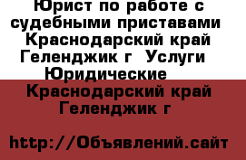 Юрист по работе с судебными приставами - Краснодарский край, Геленджик г. Услуги » Юридические   . Краснодарский край,Геленджик г.